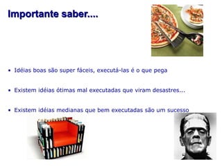 Importante saber....




• Idéias boas são super fáceis, executá-las é o que pega


• Existem idéias ótimas mal executadas que viram desastres...


• Existem idéias medianas que bem executadas são um sucesso
 