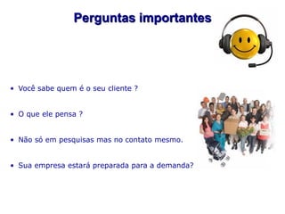 Perguntas importantes




• Você sabe quem é o seu cliente ?


• O que ele pensa ?


• Não só em pesquisas mas no contato mesmo.


• Sua empresa estará preparada para a demanda?
 