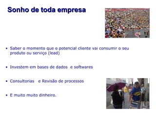 Sonho de toda empresa




• Saber o momento que o potencial cliente vai consumir o seu
  produto ou serviço (lead)


• Investem em bases de dados e softwares


• Consultorias   e Revisão de processos


• E muito muito dinheiro.
 