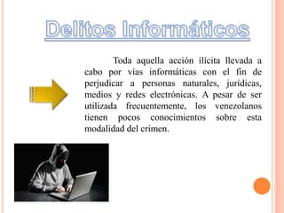 Toda aquella acción ilícita llevada a
cabo por vías informáticas con el fin de
perjudicar a personas naturales, jurídicas,
medios y redes electrónicas. A pesar de ser
utilizada frecuentemente, los venezolanos
tienen pocos conocimientos sobre esta
modalidad del crimen.
 