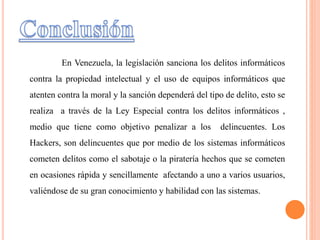 En Venezuela, la legislación sanciona los delitos informáticos
contra la propiedad intelectual y el uso de equipos informáticos que
atenten contra la moral y la sanción dependerá del tipo de delito, esto se
realiza a través de la Ley Especial contra los delitos informáticos ,
medio que tiene como objetivo penalizar a los delincuentes. Los
Hackers, son delincuentes que por medio de los sistemas informáticos
cometen delitos como el sabotaje o la piratería hechos que se cometen
en ocasiones rápida y sencillamente afectando a uno a varios usuarios,
valiéndose de su gran conocimiento y habilidad con las sistemas.
 
