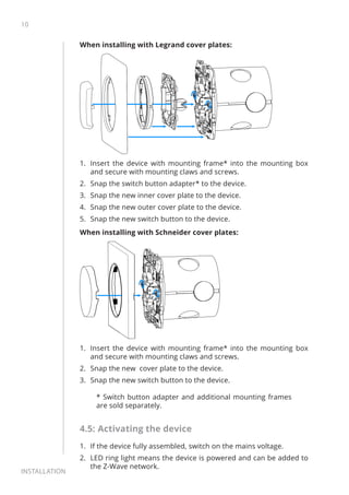 10
Installation
When installing with Legrand cover plates:
1.	 Insert the device with mounting frame* into the mounting box
and secure with mounting claws and screws.
2.	 Snap the switch button adapter* to the device.
3.	 Snap the new inner cover plate to the device.
4.	 Snap the new outer cover plate to the device.
5.	 Snap the new switch button to the device.
When installing with Schneider cover plates:
1.	 Insert the device with mounting frame* into the mounting box
and secure with mounting claws and screws.
2.	 Snap the new cover plate to the device.
3.	 Snap the new switch button to the device.
* Switch button adapter and additional mounting frames
are sold separately.
4.5: Activating the device
1.	 If the device fully assembled, switch on the mains voltage.
2.	 LED ring light means the device is powered and can be added to
the Z-Wave network.
 