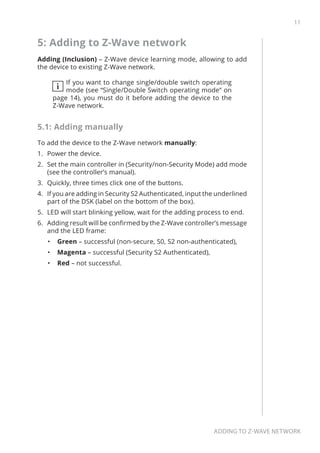 11
Adding to Z-Wave network
5: Adding to Z-Wave network
Adding (Inclusion) – Z-Wave device learning mode, allowing to add
the device to existing Z-Wave network.
i
If you want to change single/double switch operating
mode (see “Single/Double Switch operating mode” on
page 14), you must do it before adding the device to the
Z-Wave network.
5.1: Adding manually
To add the device to the Z-Wave network manually:
1.	 Power the device.
2.	 Set the main controller in (Security/non-Security Mode) add mode
(see the controller’s manual).
3.	 Quickly, three times click one of the buttons.
4.	 If you are adding in Security S2 Authenticated, input the underlined
part of the DSK (label on the bottom of the box).
5.	 LED will start blinking yellow, wait for the adding process to end.
6.	 Adding result will be confirmed by the Z-Wave controller’s message
and the LED frame:
•	 Green – successful (non-secure, S0, S2 non-authenticated),
•	 Magenta – successful (Security S2 Authenticated),
•	 Red – not successful.
 