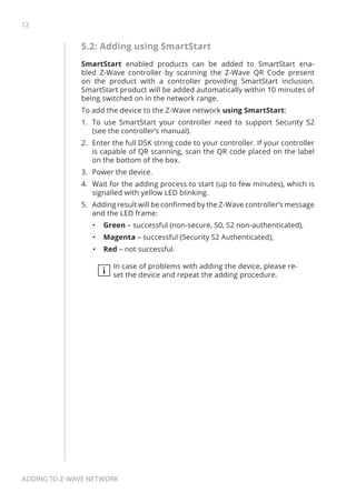 12
Adding to Z-Wave network
5.2: Adding using SmartStart
SmartStart enabled products can be added to SmartStart ena-
bled Z-Wave controller by scanning the Z-Wave QR Code present
on the product with a controller providing SmartStart inclusion.
SmartStart product will be added automatically within 10 minutes of
being switched on in the network range.
To add the device to the Z-Wave network using SmartStart:
1.	 To use SmartStart your controller need to support Security S2
(see the controller’s manual).
2.	 Enter the full DSK string code to your controller. If your controller
is capable of QR scanning, scan the QR code placed on the label
on the bottom of the box.
3.	 Power the device.
4.	 Wait for the adding process to start (up to few minutes), which is
signalled with yellow LED blinking.
5.	 Adding result will be confirmed by the Z-Wave controller’s message
and the LED frame:
•	 Green – successful (non-secure, S0, S2 non-authenticated),
•	 Magenta – successful (Security S2 Authenticated),
•	 Red – not successful.
i
In case of problems with adding the device, please re-
set the device and repeat the adding procedure.
 
