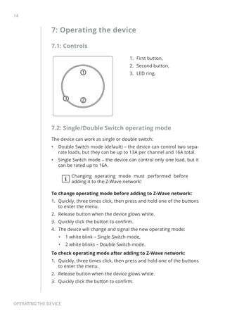 14
Operating the device
7: Operating the device
7.1: Controls
1
23
1.	 First button,
2.	 Second button,
3.	 LED ring.
7.2: Single/Double Switch operating mode
The device can work as single or double switch:
•	 Double Switch mode (default) – the device can control two sepa-
rate loads, but they can be up to 13A per channel and 16A total.
•	 Single Switch mode – the device can control only one load, but it
can be rated up to 16A.
i
Changing operating mode must performed before
adding it to the Z-Wave network!
To change operating mode before adding to Z-Wave network:
1.	 Quickly, three times click, then press and hold one of the buttons
to enter the menu.
2.	 Release button when the device glows white.
3.	 Quickly click the button to confirm.
4.	 The device will change and signal the new operating mode:
•	 1 white blink – Single Switch mode,
•	 2 white blinks – Double Switch mode.
To check operating mode after adding to Z-Wave network:
1.	 Quickly, three times click, then press and hold one of the buttons
to enter the menu.
2.	 Release button when the device glows white.
3.	 Quickly click the button to confirm.
 