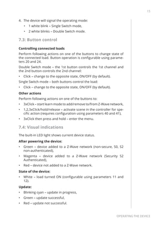 15
Operating the device
4.	 The device will signal the operating mode:
•	 1 white blink – Single Switch mode,
•	 2 white blinks – Double Switch mode.
7.3: Button control
Controlling connected loads
Perform following actions on one of the buttons to change state of
the connected load. Button operation is configurable using parame-
ters 20 and 24.
Double Switch mode – the 1st button controls the 1st channel and
the 2nd button controls the 2nd channel:
•	 Click – change to the opposite state, ON/OFF (by default).
Single Switch mode – both buttons control the load:
•	 Click – change to the opposite state, ON/OFF (by default).
Other actions
Perform following actions on one of the buttons to:
•	 3xClick – start learn mode to add/remove to/from Z-Wave network,
•	 1,2,3xClick/hold/release – activate scene in the controller for spe-
cific action (requires configuration using parameters 40 and 41),
•	 3xClick then press and hold – enter the menu.
7.4: Visual indications
The built-in LED light shows current device status.
After powering the device:
•	 Green – device added to a Z-Wave network (non-secure, S0, S2
non-authenticated),
•	 Magenta – device added to a Z-Wave network (Security S2
Authenticated),
•	 Red – device not added to a Z-Wave network.
State of the device:
•	 White – load turned ON (configurable using parameters 11 and
12).
Update:
•	 Blinking cyan – update in progress,
•	 Green – update successful,
•	 Red – update not successful.
 