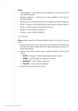 16
Operating the device
Menu:
•	 Blinking green – entering the menu (added as non-secure, S0, S2
non-authenticated),
•	 Blinking magenta – entering the menu (added as Security S2
Authenticated),
•	 Blinking red – entering the menu (not added to a Z-Wave network),
•	 White – change or check operating mode (single or double switch),
•	 Green – reset energy consumption memory,
•	 Magenta – start Z-Wave range test,
•	 Yellow – reset to factory defaults.
7.5: Menu
Menu allows to perform Z-Wave network actions. In order to use the
menu:
1.	 Quickly, three times click, then press and hold one of the buttons
to enter the menu, device blinks to signal adding status (see 7.4:
Visual indications).
2.	 Release the button when device signals desired position with
colour:
•	 WHITE – change or check single/double switch mode
•	 GREEN – reset energy consumption memory
•	 MAGENTA – start Z-Wave range test
•	 YELLOW – reset to factory defaults
3.	 Quickly click the button to confirm.
 