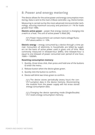 18
Power and energy metering
8: Power and energy metering
The device allows for the active power and energy consumption mon-
itoring. Data is sent to the main Z-Wave controller, e.g. Home Center.
Measuring is carried out by the most advanced microcontroller tech-
nology, assuring maximum accuracy and precision (+/- 1% for loads
greater than 10W).
Electric active power – power that energy receiver is changing into
a work or a heat. The unit of active power is Watt [W].
i
Power measurement can contain mains voltage fluctu-
ations within +/- 10%.
Electric energy – energy consumed by a device through a time pe-
riod. Consumers of electricity in households are billed by suppli-
ers on the basis of active power used in given unit of time. Most
commonly measured in kilowatt-hour [kWh]. One kilowatt-hour is
equal to one kilowatt of power consumed over period of one hour,
1kWh = 1000Wh.
Resetting consumption memory:
1.	 Quickly, three times click, then press and hold one of the buttons
to enter the menu.
2.	 Release button when the device glows green.
3.	 Quickly click the button to confirm.
4.	 Device will blink two times green to confirm.
i
The device stores periodically (every hour) the con-
sumption data in the device memory. Disconnecting
the module from the power supply will not erase stored
energy consumption data.
i
Changing the device operating mode (Single/Double)
resets energy consumption memory.
 