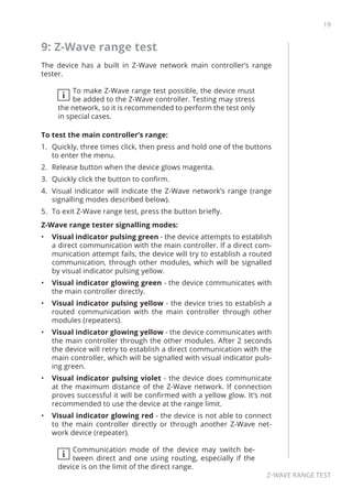 19
Z-Wave range test
9: Z-Wave range test
The device has a built in Z-Wave network main controller’s range
tester.
i
To make Z-Wave range test possible, the device must
be added to the Z-Wave controller. Testing may stress
the network, so it is recommended to perform the test only
in special cases.
To test the main controller’s range:
1.	 Quickly, three times click, then press and hold one of the buttons
to enter the menu.
2.	 Release button when the device glows magenta.
3.	 Quickly click the button to confirm.
4.	 Visual indicator will indicate the Z-Wave network’s range (range
signalling modes described below).
5.	 To exit Z-Wave range test, press the button briefly.
Z-Wave range tester signalling modes:
•	 Visual indicator pulsing green - the device attempts to establish
a direct communication with the main controller. If a direct com-
munication attempt fails, the device will try to establish a routed
communication, through other modules, which will be signalled
by visual indicator pulsing yellow.
•	 Visual indicator glowing green - the device communicates with
the main controller directly.
•	 Visual indicator pulsing yellow - the device tries to establish a
routed communication with the main controller through other
modules (repeaters).
•	 Visual indicator glowing yellow - the device communicates with
the main controller through the other modules. After 2 seconds
the device will retry to establish a direct communication with the
main controller, which will be signalled with visual indicator puls-
ing green.
•	 Visual indicator pulsing violet - the device does communicate
at the maximum distance of the Z-Wave network. If connection
proves successful it will be confirmed with a yellow glow. It’s not
recommended to use the device at the range limit.
•	 Visual indicator glowing red - the device is not able to connect
to the main controller directly or through another Z-Wave net-
work device (repeater).
i
Communication mode of the device may switch be-
tween direct and one using routing, especially if the
device is on the limit of the direct range.
 