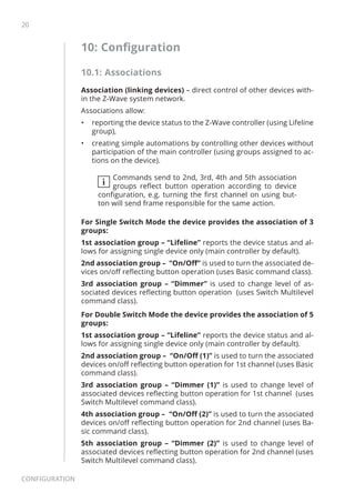 20
Configuration
10: Configuration
10.1: Associations
Association (linking devices) – direct control of other devices with-
in the Z-Wave system network.
Associations allow:
•	 reporting the device status to the Z-Wave controller (using Lifeline
group),
•	 creating simple automations by controlling other devices without
participation of the main controller (using groups assigned to ac-
tions on the device).
i
Commands send to 2nd, 3rd, 4th and 5th association
groups reflect button operation according to device
configuration, e.g. turning the first channel on using but-
ton will send frame responsible for the same action.
For Single Switch Mode the device provides the association of 3
groups:
1st association group – “Lifeline” reports the device status and al-
lows for assigning single device only (main controller by default).
2nd association group – “On/Off” is used to turn the associated de-
vices on/off reflecting button operation (uses Basic command class).
3rd association group – “Dimmer” is used to change level of as-
sociated devices reflecting button operation (uses Switch Multilevel
command class).
For Double Switch Mode the device provides the association of 5
groups:
1st association group – “Lifeline” reports the device status and al-
lows for assigning single device only (main controller by default).
2nd association group – “On/Off (1)” is used to turn the associated
devices on/off reflecting button operation for 1st channel (uses Basic
command class).
3rd association group – “Dimmer (1)” is used to change level of
associated devices reflecting button operation for 1st channel (uses
Switch Multilevel command class).
4th association group – “On/Off (2)” is used to turn the associated
devices on/off reflecting button operation for 2nd channel (uses Ba-
sic command class).
5th association group – “Dimmer (2)” is used to change level of
associated devices reflecting button operation for 2nd channel (uses
Switch Multilevel command class).
 