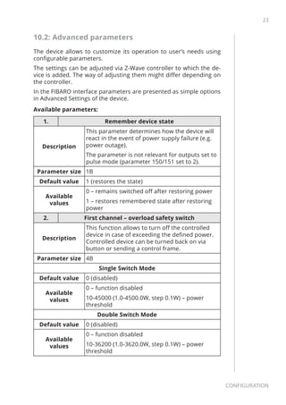 23
Configuration
10.2: Advanced parameters
The device allows to customize its operation to user’s needs using
configurable parameters.
The settings can be adjusted via Z-Wave controller to which the de-
vice is added. The way of adjusting them might differ depending on
the controller.
In the FIBARO interface parameters are presented as simple options
in Advanced Settings of the device.
Available parameters:
1. Remember device state
Description
This parameter determines how the device will
react in the event of power supply failure (e.g.
power outage).
The parameter is not relevant for outputs set to
pulse mode (parameter 150/151 set to 2).
Parameter size 1B
Default value 1 (restores the state)
Available
values
0 – remains switched off after restoring power
1 – restores remembered state after restoring
power
2. First channel – overload safety switch
Description
This function allows to turn off the controlled
device in case of exceeding the defined power.
Controlled device can be turned back on via
button or sending a control frame.
Parameter size 4B
Single Switch Mode
Default value 0 (disabled)
Available
values
0 – function disabled
10-45000 (1.0-4500.0W, step 0.1W) – power
threshold
Double Switch Mode
Default value 0 (disabled)
Available
values
0 – function disabled
10-36200 (1.0-3620.0W, step 0.1W) – power
threshold
 