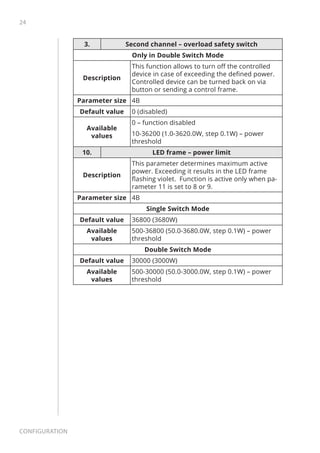 24
Configuration
3. Second channel – overload safety switch
Only in Double Switch Mode
Description
This function allows to turn off the controlled
device in case of exceeding the defined power.
Controlled device can be turned back on via
button or sending a control frame.
Parameter size 4B
Default value 0 (disabled)
Available
values
0 – function disabled
10-36200 (1.0-3620.0W, step 0.1W) – power
threshold
10. LED frame – power limit
Description
This parameter determines maximum active
power. Exceeding it results in the LED frame
flashing violet. Function is active only when pa-
rameter 11 is set to 8 or 9.
Parameter size 4B
Single Switch Mode
Default value 36800 (3680W)
Available
values
500-36800 (50.0-3680.0W, step 0.1W) – power
threshold
Double Switch Mode
Default value 30000 (3000W)
Available
values
500-30000 (50.0-3000.0W, step 0.1W) – power
threshold
 