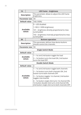 26
Configuration
13. LED frame – brightness
Description
This parameter allows to adjust the LED frame
brightness.
Parameter size 1B
Default value 100 (100%)
Available
values
0 – LED disabled
1-100 (1-100% brightness)
101 – brightness directly proportional to mea-
sured power
102 – brightness inversely proportional to mea-
sured power
20. Buttons operation
Description
This parameter defines how device buttons
should control the channels.
Parameter size 1B
Single Switch Mode
Default value 1
Available
values
1 – 1st and 2nd button toggle the load
2 – 1st button turns the load ON, 2nd button
turns the load OFF
Double Switch Mode
Default value 3
Available
values
1 – 1st and 2nd button toggle both channels
2 – 1st button turns both channels ON, 2nd
button turns both channels OFF
3 – 1st button toggles 1st channel, 2nd button
toggles 2nd channel
4 – 1st button single click turns 1st channel ON,
1st button double click turns 2nd channel ON,
2nd button single click turns both channels OFF
 