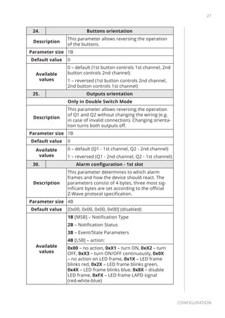 27
Configuration
24. Buttons orientation
Description
This parameter allows reversing the operation
of the buttons.
Parameter size 1B
Default value 0
Available
values
0 – default (1st button controls 1st channel, 2nd
button controls 2nd channel)
1 – reversed (1st button controls 2nd channel,
2nd button controls 1st channel)
25. Outputs orientation
Only in Double Switch Mode
Description
This parameter allows reversing the operation
of Q1 and Q2 without changing the wiring (e.g.
in case of invalid connection). Changing orienta-
tion turns both outputs off.
Parameter size 1B
Default value 0
Available
values
0 – default (Q1 - 1st channel, Q2 - 2nd channel)
1 – reversed (Q1 - 2nd channel, Q2 - 1st channel)
30. Alarm configuration - 1st slot
Description
This parameter determines to which alarm
frames and how the device should react. The
parameters consist of 4 bytes, three most sig-
nificant bytes are set according to the official
Z-Wave protocol specification.
Parameter size 4B
Default value [0x00, 0x00, 0x00, 0x00] (disabled)
Available
values
1B [MSB] – Notification Type
2B – Notification Status
3B – Event/State Parameters
4B [LSB] – action:
0x00 – no action, 0xX1 – turn ON, 0xX2 – turn
OFF, 0xX3 – turn ON/OFF continuously, 0x0X
– no action on LED frame, 0x1X – LED frame
blinks red, 0x2X – LED frame blinks green,
0x4X – LED frame blinks blue, 0x8X – disable
LED frame, 0xFX – LED frame LAPD signal
(red-white-blue)
 