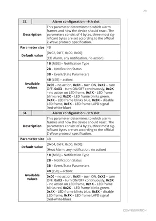 29
Configuration
33. Alarm configuration - 4th slot
Description
This parameter determines to which alarm
frames and how the device should react. The
parameters consist of 4 bytes, three most sig-
nificant bytes are set according to the official
Z-Wave protocol specification.
Parameter size 4B
Default value
[0x02, 0xFF, 0x00, 0x00]
(CO Alarm, any notification, no action)
Available
values
1B [MSB] – Notification Type
2B – Notification Status
3B – Event/State Parameters
4B [LSB] – action:
0x00 – no action, 0xX1 – turn ON, 0xX2 – turn
OFF, 0xX3 – turn ON/OFF continuously, 0x0X
– no action on LED frame, 0x1X – LED frame
blinks red, 0x2X – LED frame blinks green,
0x4X – LED frame blinks blue, 0x8X – disable
LED frame, 0xFX – LED frame LAPD signal
(red-white-blue)
34. Alarm configuration - 5th slot
Description
This parameter determines to which alarm
frames and how the device should react. The
parameters consist of 4 bytes, three most sig-
nificant bytes are set according to the official
Z-Wave protocol specification.
Parameter size 4B
Default value
[0x04, 0xFF, 0x00, 0x00]
(Heat Alarm, any notification, no action)
Available
values
1B [MSB] – Notification Type
2B – Notification Status
3B – Event/State Parameters
4B [LSB] – action:
0x00 – no action, 0xX1 – turn ON, 0xX2 – turn
OFF, 0xX3 – turn ON/OFF continuously, 0x0X
– no action on LED frame, 0x1X – LED frame
blinks red, 0x2X – LED frame blinks green,
0x4X – LED frame blinks blue, 0x8X – disable
LED frame, 0xFX – LED frame LAPD signal
(red-white-blue)
 