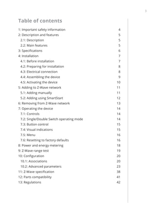 3
﻿
Table of contents
1: Important safety information 4
2: Description and features 5
2.1: Description 5
2.2: Main features 5
3: Specifications 6
4: Installation 7
4.1: Before installation 7
4.2: Preparing for installation 8
4.3: Electrical connection 8
4.4: Assembling the device 9
4.5: Activating the device 10
5: Adding to Z-Wave network 11
5.1: Adding manually 11
5.2: Adding using SmartStart 12
6: Removing from Z-Wave network 13
7: Operating the device 14
7.1: Controls 14
7.2: Single/Double Switch operating mode 14
7.3: Button control 15
7.4: Visual indications 15
7.5: Menu 16
7.6: Resetting to factory defaults 16
8: Power and energy metering 18
9: Z-Wave range test 19
10: Configuration 20
10.1: Associations 20
10.2: Advanced parameters 23
11: Z-Wave specification 38
12: Parts compatibility  41
13: Regulations 42
 
