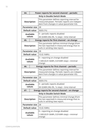 32
Configuration
64. Power reports for second channel – periodic
Only in Double Switch Mode
Description
This parameter defines reporting interval for
measured power. Periodic reports are indepen-
dent from changes in value (parameter 63).
Parameter size 2B
Default value 3600 (1h)
Available
values
0 – periodic reports disabled
30-32400 (30s-9h, 1s step) – time interval
65. Energy reports for first channel – on change
Description
This parameter defines minimal change (from
the last reported) in measured energy that re-
sults in sending new report.
Parameter size 2B
Default value 10 (0.1kWh)
Available
values
0 – reporting on change disabled
1-500 (0.01-5kWh, 0.01kWh step) – minimal
change
66. Energy reports for first channel – periodic
Description
This parameter defines reporting interval for
measured energy. Periodic reports are indepen-
dent from changes in value (parameter 65).
Parameter size 2B
Default value 3600 (1h)
Available
values
0 – periodic reports disabled
30-32400 (30s-9h, 1s step) – time interval
67. Energy reports for second channel – on change
Only in Double Switch Mode
Description
This parameter defines minimal change (from
the last reported) in measured energy that re-
sults in sending new report.
Parameter size 2B
Default value 10 (0.1kWh)
Available
values
0 – reporting on change disabled
1-500 (0.01-5kWh, 0.01kWh step) – minimal
change
 