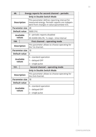 33
Configuration
68. Energy reports for second channel – periodic
Only in Double Switch Mode
Description
This parameter defines reporting interval for
measured energy. Periodic reports are indepen-
dent from changes in value (parameter 67).
Parameter size 2B
Default value 3600 (1h)
Available
values
0 – periodic reports disabled
30-32400 (30s-9h, 1s step) – time interval
150. First channel – operating mode
Description
This parameter allows to choose operating for
the 1st channel .
Parameter size 1B
Default value 0
Available
values
0 – standard operation
1 – delayed OFF
2 – single pulse
151. Second channel – operating mode
Only in Double Switch Mode
Description
This parameter allows to choose operating for
the 2nd channel.
Parameter size 1B
Default value 0
Available
values
0 – standard operation
1 – delayed OFF
2 – single pulse
 