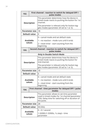 34
Configuration
152.
First channel - reaction to switch for delayed OFF /
pulse modes
Description
This parameter determines how the device in
timed mode reacts to pushing the button for 1st
channel.
The parameter is relevant only for button tog-
gles modes (parameter 20 set to 1 or 3).
Parameter size 1B
Default value 0
Available
values
0 – cancel mode and set default state
1 – no reaction - mode runs until it ends
2 – reset timer - start counting from the
beginning
153.
Second channel - reaction to switch for delayed OFF /
pulse modes
Only in Double Switch Mode
Description
This parameter determines how the device in
timed mode reacts to pushing the button for
2nd channel.
The parameter is relevant only for button tog-
gles modes (parameter 20 set to 1 or 3).
Parameter size 1B
Default value 0
Available
values
0 – cancel mode and set default state
1 – no reaction - mode runs until it ends
2 – reset timer - start counting from the
beginning
154.
First channel - time parameter for delayed OFF / pulse
modes
Description
This parameter allows to set time parameter
used in timed modes for 1st channel (parameter
150). Delay time for switching off or duration of
the pulse.
Parameter size 2B
Default value 50 (50s)
Available
values
0 – 0.1 second
1-32000 (1-32000s, 1s step) – time
parameter
 