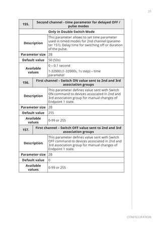 35
Configuration
155.
Second channel - time parameter for delayed OFF /
pulse modes
Only in Double Switch Mode
Description
This parameter allows to set time parameter
used in timed modes for 2nd channel (parame-
ter 151). Delay time for switching off or duration
of the pulse.
Parameter size 2B
Default value 50 (50s)
Available
values
0 – 0.1 second
1-32000 (1-32000s, 1s step) – time
parameter
156.
First channel – Switch ON value sent to 2nd and 3rd
association groups
Description
This parameter defines value sent with Switch
ON command to devices associated in 2nd and
3rd association group for manual changes of
Endpoint 1 state.
Parameter size 2B
Default value 255
Available
values
0-99 or 255
157.
First channel – Switch OFF value sent to 2nd and 3rd
association groups
Description
This parameter defines value sent with Switch
OFF command to devices associated in 2nd and
3rd association group for manual changes of
Endpoint 1 state.
Parameter size 2B
Default value 0
Available
values
0-99 or 255
 