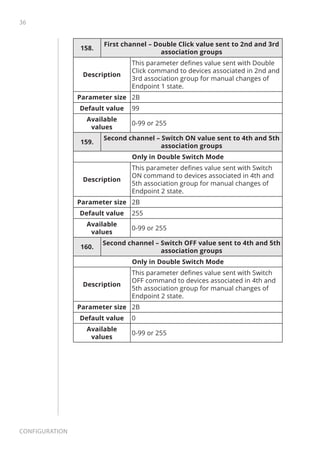 36
Configuration
158.
First channel – Double Click value sent to 2nd and 3rd
association groups
Description
This parameter defines value sent with Double
Click command to devices associated in 2nd and
3rd association group for manual changes of
Endpoint 1 state.
Parameter size 2B
Default value 99
Available
values
0-99 or 255
159.
Second channel – Switch ON value sent to 4th and 5th
association groups
Only in Double Switch Mode
Description
This parameter defines value sent with Switch
ON command to devices associated in 4th and
5th association group for manual changes of
Endpoint 2 state.
Parameter size 2B
Default value 255
Available
values
0-99 or 255
160.
Second channel – Switch OFF value sent to 4th and 5th
association groups
Only in Double Switch Mode
Description
This parameter defines value sent with Switch
OFF command to devices associated in 4th and
5th association group for manual changes of
Endpoint 2 state.
Parameter size 2B
Default value 0
Available
values
0-99 or 255
 