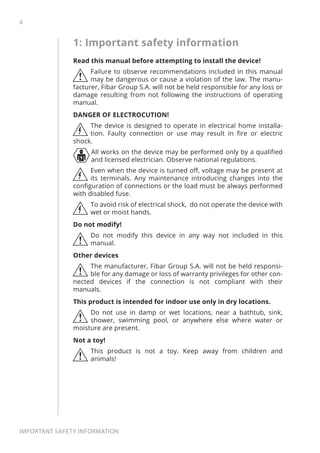 4
Important safety information
1: Important safety information
Read this manual before attempting to install the device!
!
Failure to observe recommendations included in this manual
may be dangerous or cause a violation of the law. The manu-
facturer, Fibar Group S.A. will not be held responsible for any loss or
damage resulting from not following the instructions of operating
manual.
DANGER OF ELECTROCUTION!
The device is designed to operate in electrical home installa-
tion. Faulty connection or use may result in fire or electric
shock.
All works on the device may be performed only by a qualified
and licensed electrician. Observe national regulations.
Even when the device is turned off, voltage may be present at
its terminals. Any maintenance introducing changes into the
configuration of connections or the load must be always performed
with disabled fuse.
To avoid risk of electrical shock, do not operate the device with
wet or moist hands.
Do not modify!
!
Do not modify this device in any way not included in this
manual.
Other devices
!
The manufacturer, Fibar Group S.A. will not be held responsi-
ble for any damage or loss of warranty privileges for other con-
nected devices if the connection is not compliant with their
manuals.
This product is intended for indoor use only in dry locations.
!
Do not use in damp or wet locations, near a bathtub, sink,
shower, swimming pool, or anywhere else where water or
moisture are present.
Not a toy!
!
This product is not a toy. Keep away from children and
animals!
 