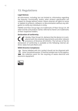 42
Regulations
13: Regulations
Legal Notices
All information, including, but not limited to, information regarding
the features, functionality, and/or other product specification are
subject to change without notice. Fibaro reserves all rights to revise
or update its products, software, or documentation without any obli-
gation to notify any individual or entity.
FIBARO and Fibar Group logo are trademarks of Fibar Group S.A. All
other brands and product names referred to herein are trademarks
of their respective holders.
Declaration of conformity
Hereby, Fibar Group S.A. declares that the device is in com-
pliance with the essential requirements and other relevant
provisions of Directive 2014/53/EU. The full text of the EU
declaration of conformity is available at the following internet ad-
dress: www.manuals.fibaro.com
WEEE Directive Compliance
Device labelled with this symbol should not be disposed with
other household wastes. It shall be handed over to the applica-
ble collection point for the recycling of waste electrical and
electronic equipment.
 