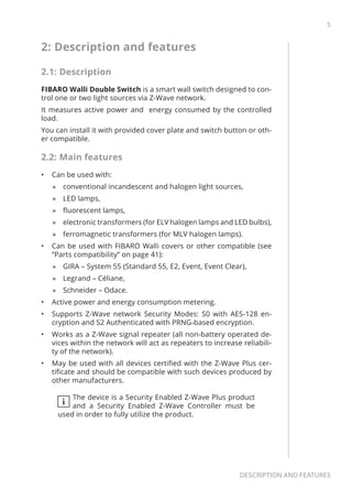 5
Description and features
2: Description and features
2.1: Description
FIBARO Walli Double Switch is a smart wall switch designed to con-
trol one or two light sources via Z-Wave network.
It measures active power and energy consumed by the controlled
load.
You can install it with provided cover plate and switch button or oth-
er compatible.
2.2: Main features
•	 Can be used with:
»» conventional incandescent and halogen light sources,
»» LED lamps,
»» fluorescent lamps,
»» electronic transformers (for ELV halogen lamps and LED bulbs),
»» ferromagnetic transformers (for MLV halogen lamps).
•	 Can be used with FIBARO Walli covers or other compatible (see
“Parts compatibility” on page 41):
»» GIRA – System 55 (Standard 55, E2, Event, Event Clear),
»» Legrand – Céliane,
»» Schneider – Odace.
•	 Active power and energy consumption metering.
•	 Supports Z-Wave network Security Modes: S0 with AES-128 en-
cryption and S2 Authenticated with PRNG-based encryption.
•	 Works as a Z-Wave signal repeater (all non-battery operated de-
vices within the network will act as repeaters to increase reliabili-
ty of the network).
•	 May be used with all devices certified with the Z-Wave Plus cer-
tificate and should be compatible with such devices produced by
other manufacturers.
i
The device is a Security Enabled Z-Wave Plus product
and a Security Enabled Z-Wave Controller must be
used in order to fully utilize the product.
 