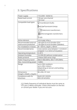 6
Specifications
3: Specifications
Power supply 110-230V~ 50/60 Hz
Rated load current 13A per one channel
16A total
Compatible load types incandescent bulbs
fluorescent lamps
electronic transformers
ferromagnetic transformers
LED
Active element micro-gap relay μ
Recommended external
overcurrent protection
10A type B circuit breaker (EU)
13A type B circuit breaker (Sweden)
For installation in boxes Ø = 60mm, depth ≥ 40mm
Recommended wires cross-section area between 1.5-4.0mm2
,
stripped 11.5-13mm of insulation
Operating temperature 0–35°C
Ambient humidity 10–95% RH without condensation
Radio protocol Z-Wave (500 series chip)
Radio frequency band 868.0–868.6MHz; 869.7–870.0MHz
Max. transmitting power +6dBm
Range up to 50m outdoors
up to 40m indoors
(depending on terrain and building
structure)
Dimensions
(Height x Width x Depth)
86 x 86 x 51 mm
Compliance with EU
directives
RoHS 2011/65/EU
RED 2014/53/EU
i
Radio frequency of individual device must be same as
your Z-Wave controller. Check information on the box
or consult your dealer if you are not sure.
 