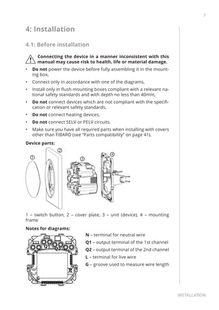 7
Installation
4: Installation
4.1: Before installation
!
Connecting the device in a manner inconsistent with this
manual may cause risk to health, life or material damage.
•	 Do not power the device before fully assembling it in the mount-
ing box,
•	 Connect only in accordance with one of the diagrams,
•	 Install only in flush mounting boxes compliant with a relevant na-
tional safety standards and with depth no less than 40mm,
•	 Do not connect devices which are not compliant with the specifi-
cation or relevant safety standards,
•	 Do not connect heating devices,
•	 Do not connect SELV or PELV circuits.
•	 Make sure you have all required parts when installing with covers
other than FIBARO (see “Parts compatibility” on page 41).
Device parts:
1
2
3
4
1 – switch button, 2 – cover plate, 3 – unit (device), 4 – mounting
frame
Notes for diagrams:
N – terminal for neutral wire
Q1 – output terminal of the 1st channel
Q2 – output terminal of the 2nd channel
L – terminal for live wire
G – groove used to measure wire length
 