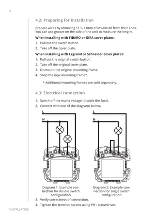 8
Installation
4.2: Preparing for installation
Prepare wires by removing 11.5-13mm of insulation from their ends.
You can use groove on the side of the unit to measure the length.
When installing with FIBARO or GIRA cover plates:
1.	 Pull out the switch button.
2.	 Take off the cover plate.
When installing with Legrand or Schneider cover plates:
1.	 Pull out the original switch button.
2.	 Take off the original cover plate.
3.	 Dismount the original mounting frame.
4.	 Snap the new mounting frame*.
* Additional mounting frames are sold separately.
4.3: Electrical connection
1.	 Switch off the mains voltage (disable the fuse).
2.	 Connect with one of the diagrams below:
N
L
Diagram 1: Example con-
nection for double switch
configuration
N
L
Diagram 2: Example con-
nection for single switch
configuration
3.	 Verify correctness of connection.
4.	 Tighten the terminal screws using PH1 screwdriver.
 