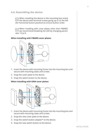 9
Installation
4.4: Assembling the device
i
When installing the device in the mounting box orient
the device with terminal screws going up or to the left
(for horizontal button position) to ensure button order.
i
When installing with cover plates other than FIBARO,
we recommend disabling the LED by changing param-
eter 13 to 0.
When installing with FIBARO cover plates:
1.	 Insert the device with mounting frame into the mounting box and
secure with mounting claws and screws.
2.	 Snap the cover plate to the device.
3.	 Snap the switch button to the device.
When installing with GIRA cover plates:
1.	 Insert the device with mounting frame into the mounting box and
secure with mounting claws and screws.
2.	 Snap the new cover plate to the device.
3.	 Snap the switch button adapter* to the device.
4.	 Snap the new switch button to the device.
 