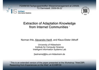 FGWM’09 Fachgruppentreffen Wissensmanagement at LWA09,
                        TU Darmstadt, 2009-09-22




             Extraction of Adaptation Knowledge
                 from Internet Communities *


           Norman Ihle, Alexandre Hanft, and Klaus-Dieter Althoff

                             University of Hildesheim
                         Institute for Computer Science
                      Intelligent Information Systems Lab

                       [lastname]@iis.uni-hildesheim.de


* This
    is an extended version of the paper presented at the Workshop ”WebCBR:
Reasoning from Experiences on the Web” at ICCBR’09
 