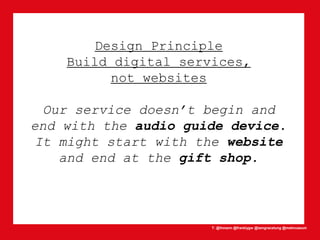 T: @lhmann @franklygw @iamgracetung @metmuseum
Design Principle
Build digital services,
not websites
Our service doesn’t begin and
end with the audio guide device.
It might start with the website
and end at the gift shop.
 