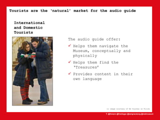 T: @lhmann @franklygw @iamgracetung @metmuseum
Tourists are the ‘natural’ market for the audio guide
cc image courtesy of Ed Yourdon on Flickr
The audio guide offer:
 Helps them navigate the
Museum, conceptually and
physically
 Helps them find the
‘Treasures’
 Provides content in their
own language
International
and Domestic
Tourists
 