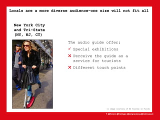 T: @lhmann @franklygw @iamgracetung @metmuseum
Locals are a more diverse audience–one size will not fit all
cc image courtesy of Ed Yourdon on Flickr
New York City
and Tri-State
(NY, NJ, CT)
The audio guide offer:
 Special exhibitions
✖ Perceive the guide as a
service for tourists
✖ Different touch points
 