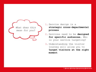 T: @lhmann @franklygw @iamgracetung @metmuseum
What does this
mean for you?
1. Service design is a
strategic cross-departmental
process
2. Services need to be designed
for specific audiences. Who
is your service targeting?
3. Understanding the visitor
journey will allow you to
target visitors at the right
moment
 