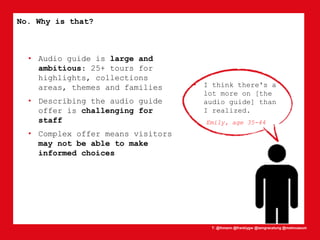 T: @lhmann @franklygw @iamgracetung @metmuseum
No. Why is that?
• Audio guide is large and
ambitious: 25+ tours for
highlights, collections
areas, themes and families
• Describing the audio guide
offer is challenging for
staff
• Complex offer means visitors
may not be able to make
informed choices
• I think there's a
lot more on [the
audio guide] than
I realized.
Emily, age 35-44
 