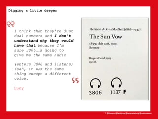 T: @lhmann @franklygw @iamgracetung @metmuseum
Digging a little deeper
I think that they’re just
dual numbers and I don’t
understand why they would
have that because I’m
sure 3806…is going to
give me the same audio
(enters 3806 and listens)
Yeah, it was the same
thing except a different
voice.
Lucy
 