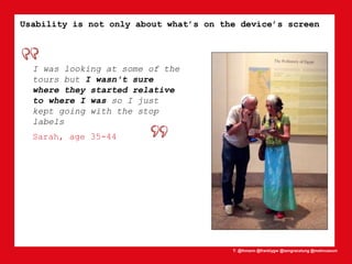 T: @lhmann @franklygw @iamgracetung @metmuseum
I was looking at some of the
tours but I wasn't sure
where they started relative
to where I was so I just
kept going with the stop
labels
Sarah, age 35-44
Usability is not only about what’s on the device’s screen
 