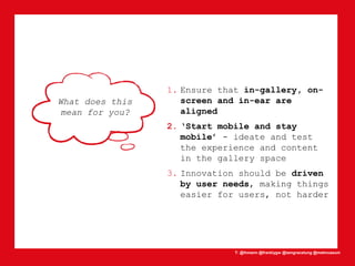 T: @lhmann @franklygw @iamgracetung @metmuseum
What does this
mean for you?
1. Ensure that in-gallery, on-
screen and in-ear are
aligned
2. ‘Start mobile and stay
mobile’ - ideate and test
the experience and content
in the gallery space
3. Innovation should be driven
by user needs, making things
easier for users, not harder
 