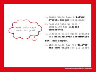 T: @lhmann @franklygw @iamgracetung @metmuseum
What does this
mean for you?
1. Guide users have a better
overall museum experience
2. Raising take up rate =
improving the visitor
experience
3. Visitors value close looking
and meaning over information
But, dig deeper…
4. The service may not deliver
the same value for all users
 
