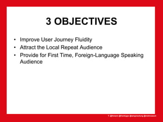T: @lhmann @franklygw @iamgracetung @metmuseum
3 OBJECTIVES
• Improve User Journey Fluidity
• Attract the Local Repeat Audience
• Provide for First Time, Foreign-Language Speaking
Audience
 