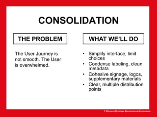 T: @lhmann @franklygw @iamgracetung @metmuseum
CONSOLIDATION
The User Journey is
not smooth. The User
is overwhelmed.
• Simplify interface, limit
choices
• Condense labeling, clean
metadata
• Cohesive signage, logos,
supplementary materials
• Clear, multiple distribution
points
WHAT WE’LL DOTHE PROBLEM
 