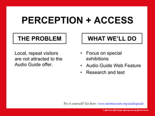 T: @lhmann @franklygw @iamgracetung @metmuseum
PERCEPTION + ACCESS
Local, repeat visitors
are not attracted to the
Audio Guide offer.
THE PROBLEM
Try it yourself! Go here: www.metmuseum.org/audioguide
• Focus on special
exhibitions
• Audio Guide Web Feature
• Research and test
WHAT WE’LL DO
 