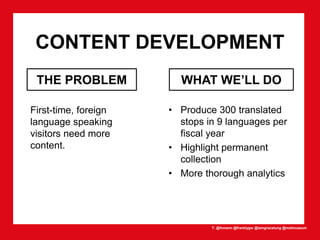 T: @lhmann @franklygw @iamgracetung @metmuseum
CONTENT DEVELOPMENT
First-time, foreign
language speaking
visitors need more
content.
• Produce 300 translated
stops in 9 languages per
fiscal year
• Highlight permanent
collection
• More thorough analytics
THE PROBLEM WHAT WE’LL DO
 
