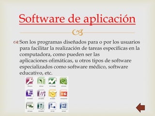 
 Son los programas diseñados para o por los usuarios
para facilitar la realización de tareas específicas en la
computadora, como pueden ser las
aplicaciones ofimáticas, u otros tipos de software
especializados como software médico, software
educativo, etc.
Software de aplicación
 
