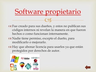 
 Fue creado para sus dueños, y estos no publican sus
códigos internos ni revelan la manera en que fueron
hechos o como funcionan internamente.
 Nadie tiene permiso, excepto el dueño, para
modificarlo o mejorarlo.
 Hay que abonar licencia para usarlos ya que están
protegidos por derechos de autor.
Software propietario
 