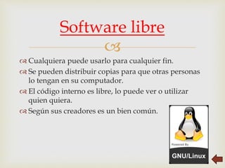
 Cualquiera puede usarlo para cualquier fin.
 Se pueden distribuir copias para que otras personas
lo tengan en su computador.
 El código interno es libre, lo puede ver o utilizar
quien quiera.
 Según sus creadores es un bien común.
Software libre
 