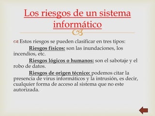
 Estos riesgos se pueden clasificar en tres tipos:
Riesgos físicos: son las inundaciones, los
incendios, etc.
Riesgos lógicos o humanos: son el sabotaje y el
robo de datos.
Riesgos de origen técnico: podemos citar la
presencia de virus informáticos y la intrusión, es decir,
cualquier forma de acceso al sistema que no este
autorizada.
Los riesgos de un sistema
informático
 